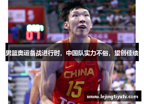 男篮奥运备战进行时，中国队实力不俗，望创佳绩